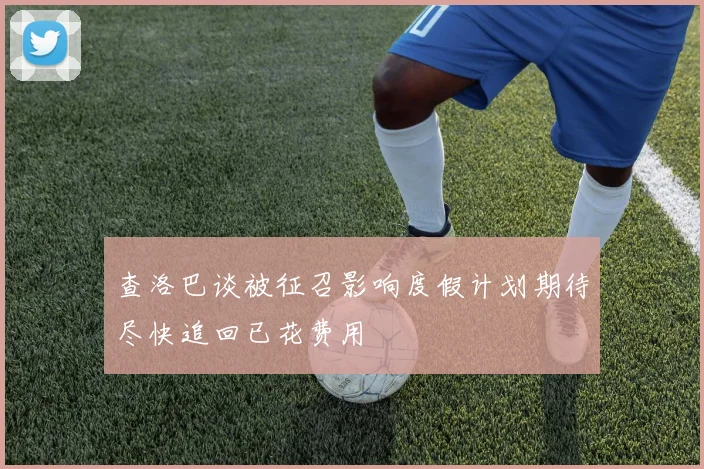 查洛巴谈被征召影响度假计划期待尽快追回已花费用