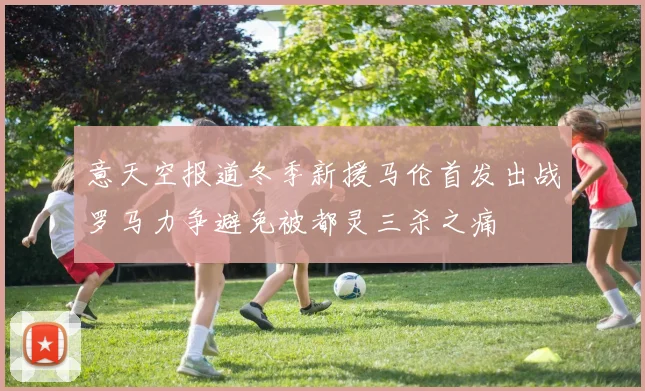 意天空报道冬季新援马伦首发出战罗马力争避免被都灵三杀之痛