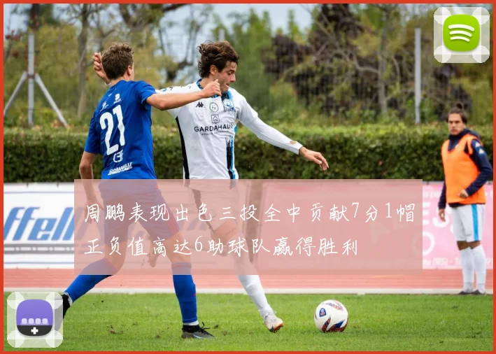 周鹏表现出色三投全中贡献7分1帽正负值高达6助球队赢得胜利
