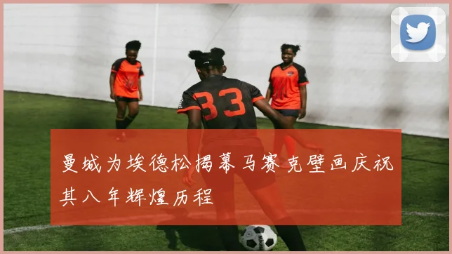 曼城为埃德松揭幕马赛克壁画庆祝其八年辉煌历程