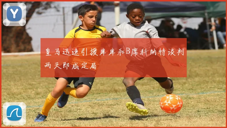 皇马迅速引援库库和B席科纳特谈判两天即成定局