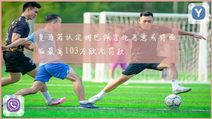 皇马若认定姆巴佩言论恶意或将面临最高103万欧元罚款