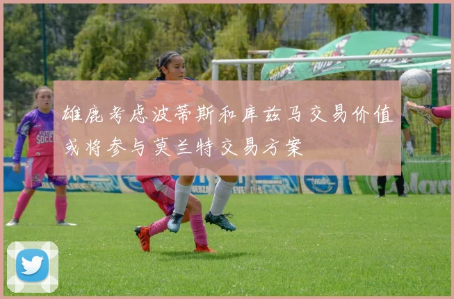 雄鹿考虑波蒂斯和库兹马交易价值或将参与莫兰特交易方案