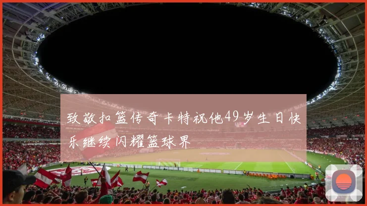 致敬扣篮传奇卡特祝他49岁生日快乐继续闪耀篮球界
