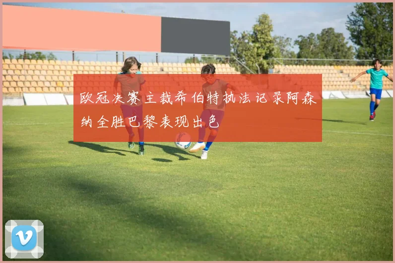 欧冠决赛主裁希伯特执法记录阿森纳全胜巴黎表现出色