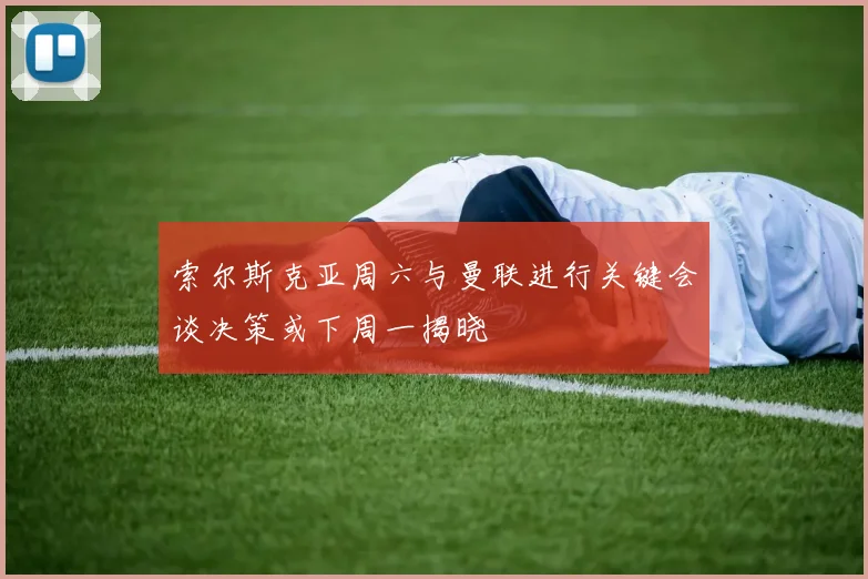 索尔斯克亚周六与曼联进行关键会谈决策或下周一揭晓