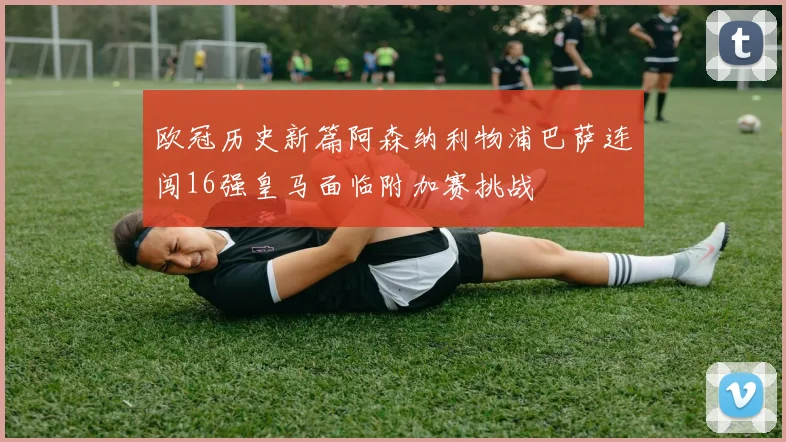 欧冠历史新篇阿森纳利物浦巴萨连闯16强皇马面临附加赛挑战