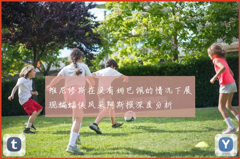 维尼修斯在没有姆巴佩的情况下展现蝙蝠侠风采阿斯报深度分析