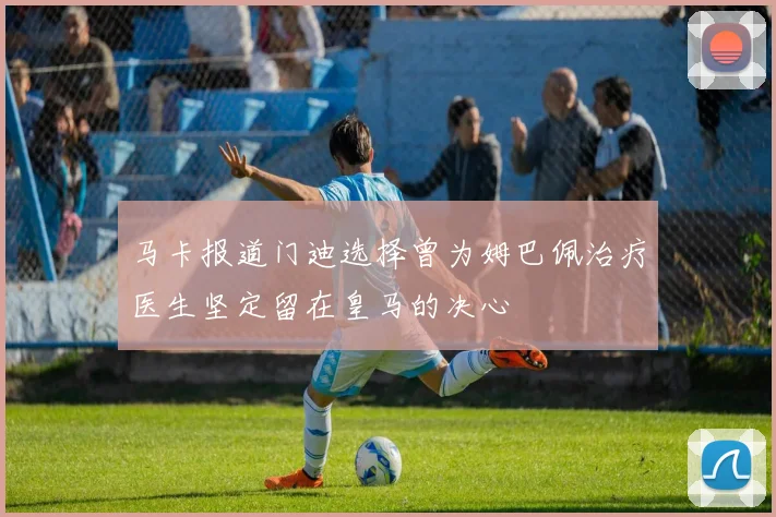 马卡报道门迪选择曾为姆巴佩治疗医生坚定留在皇马的决心