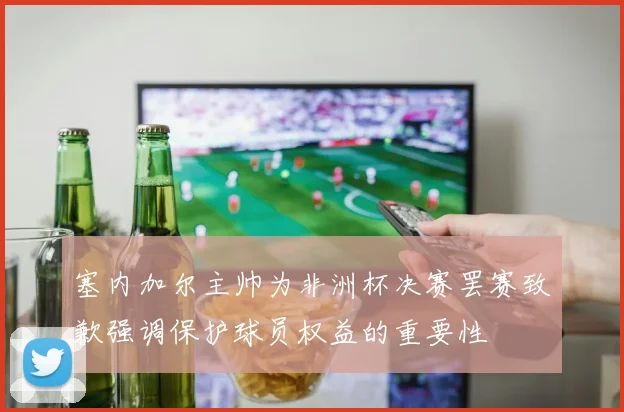 塞内加尔主帅为非洲杯决赛罢赛致歉强调保护球员权益的重要性