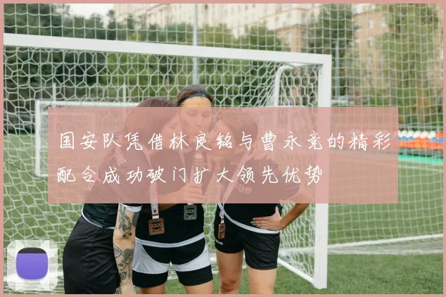 国安队凭借林良铭与曹永竞的精彩配合成功破门扩大领先优势