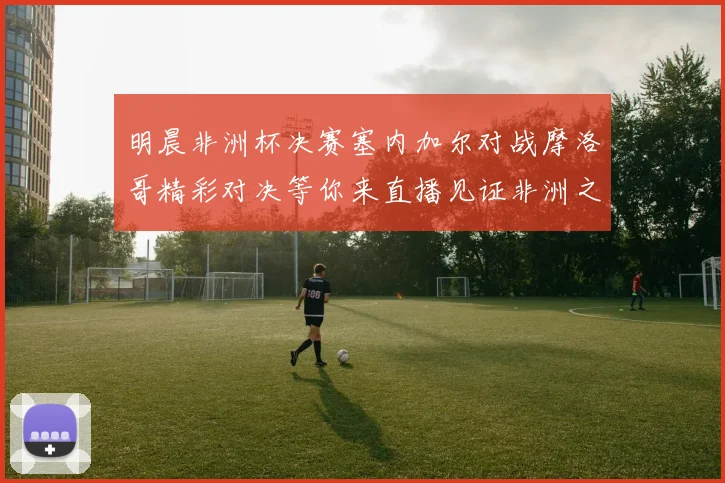 明晨非洲杯决赛塞内加尔对战摩洛哥精彩对决等你来直播见证非洲之王的诞生