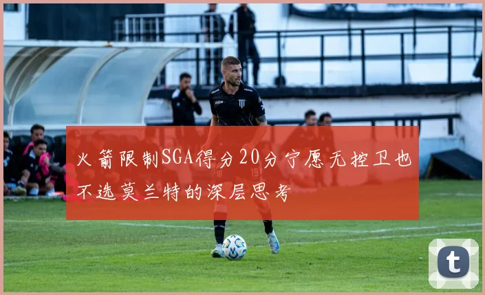 火箭限制SGA得分20分宁愿无控卫也不选莫兰特的深层思考