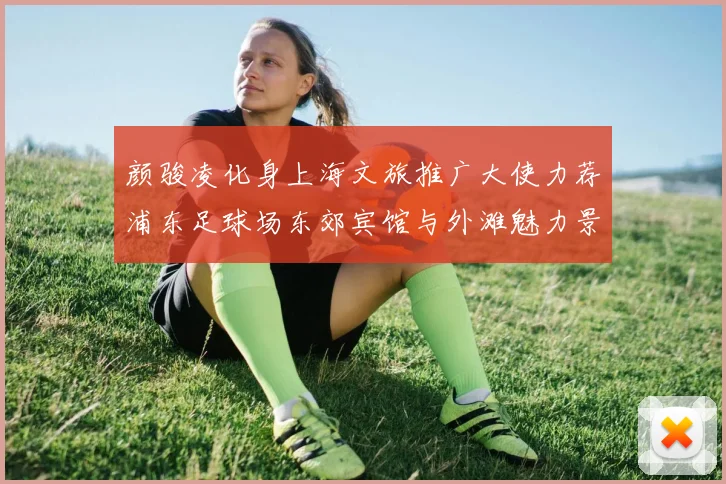 颜骏凌化身上海文旅推广大使力荐浦东足球场东郊宾馆与外滩魅力景点
