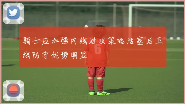 骑士应加强内线进攻策略活塞后卫线防守优势明显